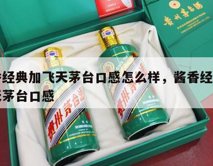 酱香经典加飞天茅台口感怎么样，酱香经典和飞天茅台口感