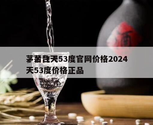 茅台飞天53度官网价格2024
，茅台飞天53度价格正品