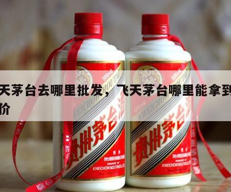 飞天茅台去哪里批发，飞天茅台哪里能拿到批发价