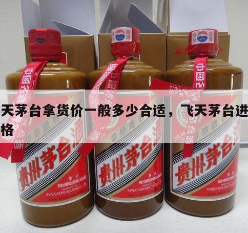飞天茅台拿货价一般多少合适，飞天茅台进货价格