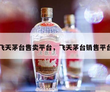 飞天茅台售卖平台，飞天茅台销售平台