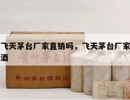 贵州飞天茅台厂家直销吗，飞天茅台厂家直销真假酒