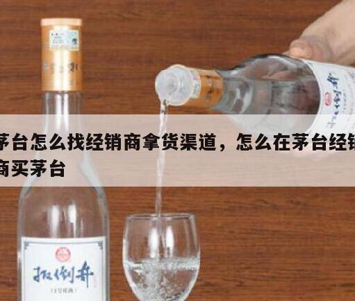 茅台怎么找经销商拿货渠道，怎么在茅台经销商买茅台