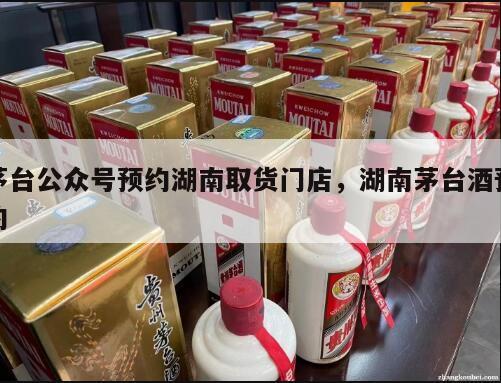 茅台公众号预约湖南取货门店，湖南茅台酒预约