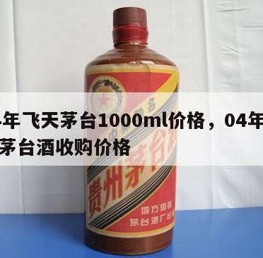 04年飞天茅台1000ml价格，04年飞天茅台酒收购价格