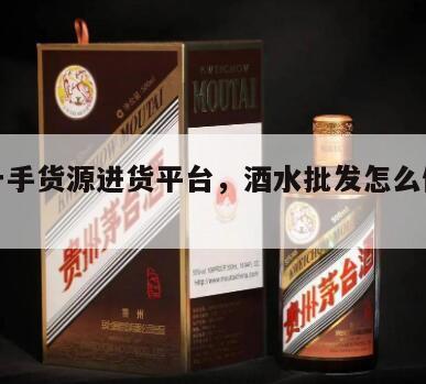 酒水一手货源进货平台，酒水批发怎么做进货渠道
