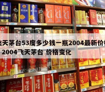 飞天茅台53度多少钱一瓶2004最新价格，2004飞天茅台 价格变化