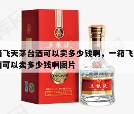 一箱飞天茅台酒可以卖多少钱啊，一箱飞天茅台酒可以卖多少钱啊图片