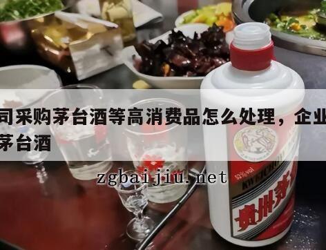 公司采购茅台酒等高消费品怎么处理，企业采购茅台酒