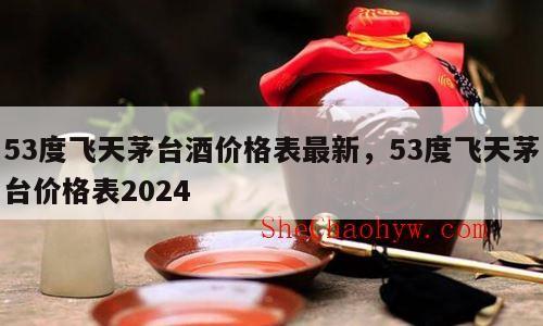 53度飞天茅台酒价格表最新，53度飞天茅台价格表2024
