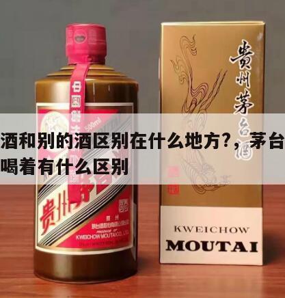 茅台酒和别的酒区别在什么地方?，茅台和其他酒喝着有什么区别