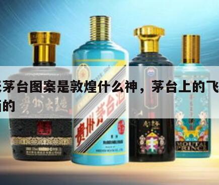 飞天茅台图案是敦煌什么神，茅台上的飞天是谁画的