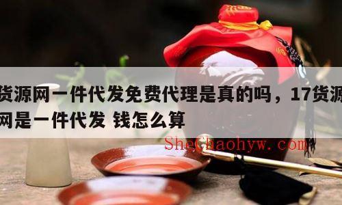 货源网一件代发免费代理是真的吗，17货源网是一件代发 钱怎么算