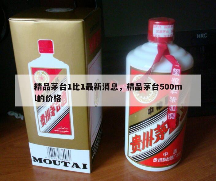 精品茅台1比1最新消息，精品茅台500ml的价格
