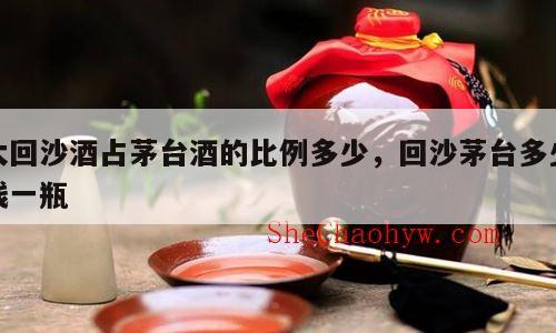 大回沙酒占茅台酒的比例多少，回沙茅台多少钱一瓶