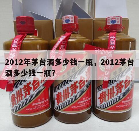 2012年茅台酒多少钱一瓶，2012茅台酒多少钱一瓶?