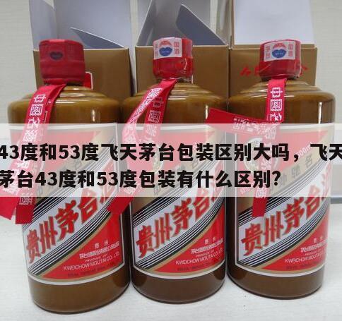 43度和53度飞天茅台包装区别大吗，飞天茅台43度和53度包装有什么区别?