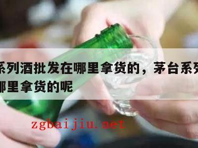 茅台系列酒批发在哪里拿货的，茅台系列酒批发在哪里拿货的呢