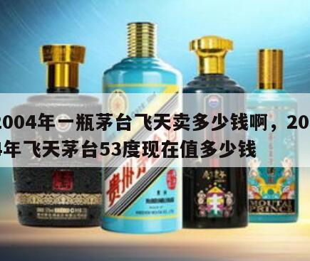 2004年一瓶茅台飞天卖多少钱啊，2004年飞天茅台53度现在值多少钱