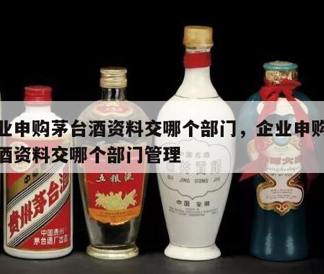 企业申购茅台酒资料交哪个部门，企业申购茅台酒资料交哪个部门管理