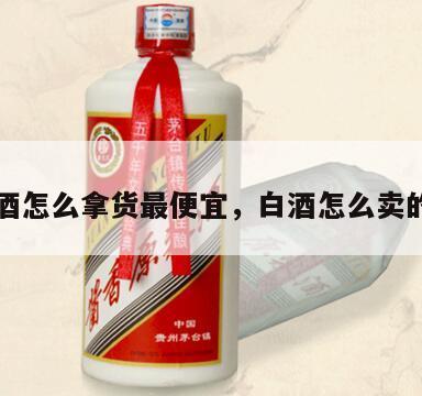白酒怎么拿货最便宜，白酒怎么卖的好