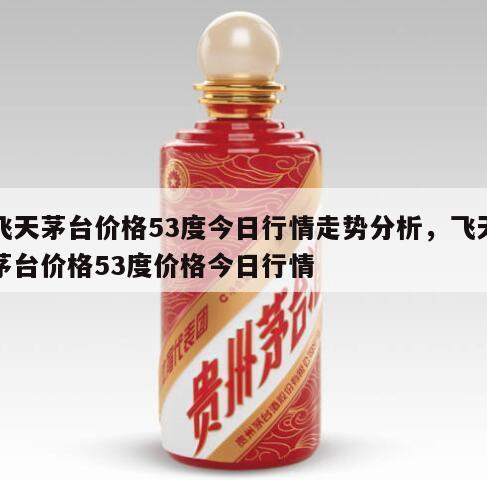飞天茅台价格53度今日行情走势分析，飞天茅台价格53度价格今日行情