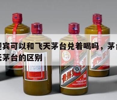 茅台迎宾可以和飞天茅台兑着喝吗，茅台迎宾和飞天茅台的区别