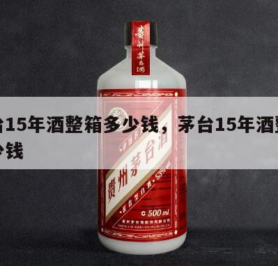 茅台15年酒整箱多少钱，茅台15年酒整箱多少钱