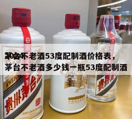 2024
茅台不老酒53度配制酒价格表，茅台不老酒多少钱一瓶53度配制酒