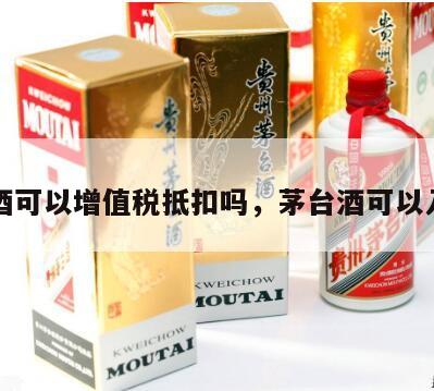 茅台酒可以增值税抵扣吗，茅台酒可以入账吗