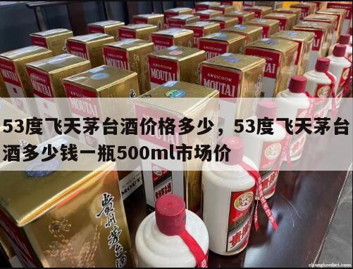 53度飞天茅台酒价格多少，53度飞天茅台酒多少钱一瓶500ml市场价