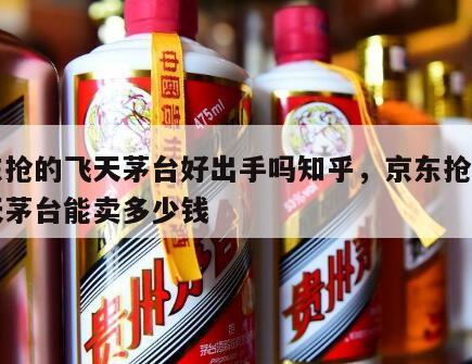 京东抢的飞天茅台好出手吗知乎，京东抢到的飞天茅台能卖多少钱