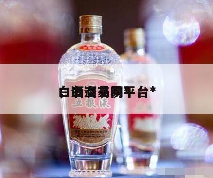 白酒交易网*
，白酒交易平台*
