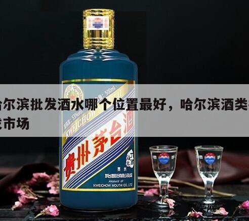 哈尔滨批发酒水哪个位置最好，哈尔滨酒类批发市场