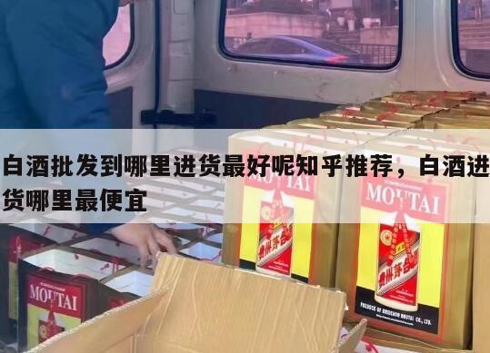 白酒批发到哪里进货最好呢知乎推荐，白酒进货哪里最便宜