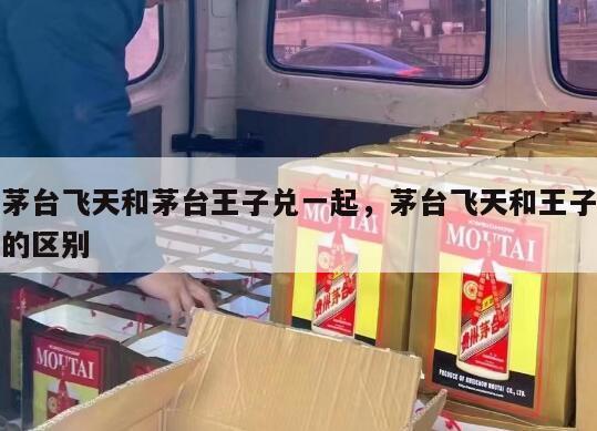 茅台飞天和茅台王子兑一起，茅台飞天和王子的区别