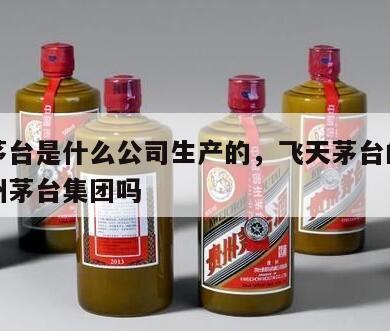 飞天茅台是什么公司生产的，飞天茅台的厂家是贵州茅台集团吗