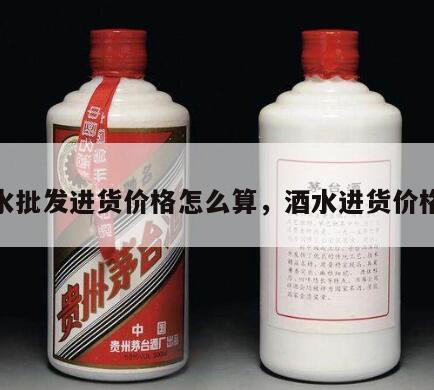 酒水批发进货价格怎么算，酒水进货价格表