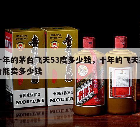 十年的茅台飞天53度多少钱，十年的飞天茅台能卖多少钱