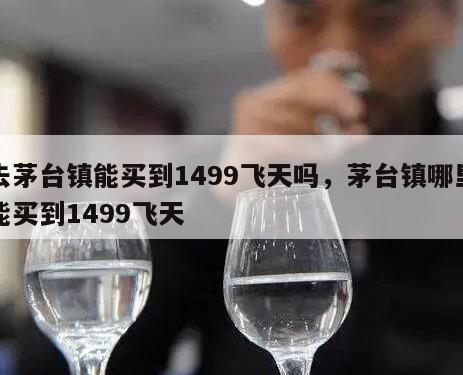 去茅台镇能买到1499飞天吗，茅台镇哪里能买到1499飞天