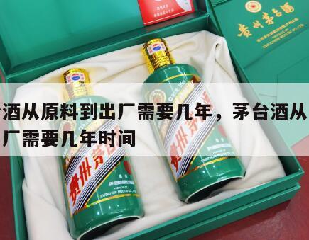 茅台酒从原料到出厂需要几年，茅台酒从原料到出厂需要几年时间