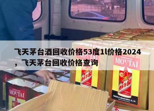 飞天茅台酒回收价格53度1l价格2024
，飞天茅台回收价格查询