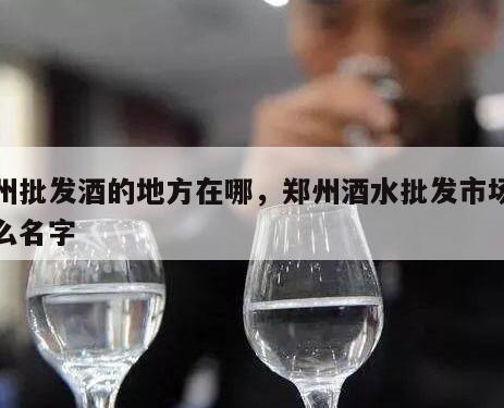 郑州批发酒的地方在哪，郑州酒水批发市场叫什么名字