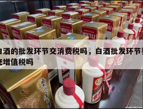 白酒的批发环节交消费税吗，白酒批发环节要交增值税吗