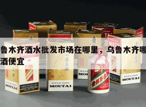 乌鲁木齐酒水批发市场在哪里，乌鲁木齐哪里买酒便宜