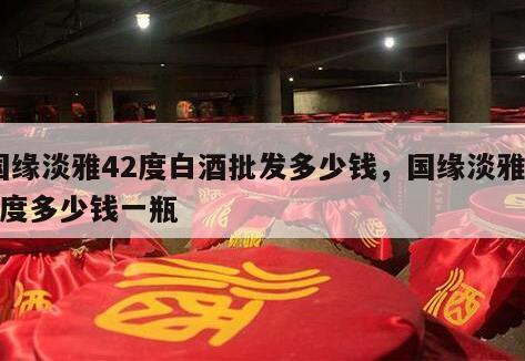 国缘淡雅42度白酒批发多少钱，国缘淡雅42度多少钱一瓶