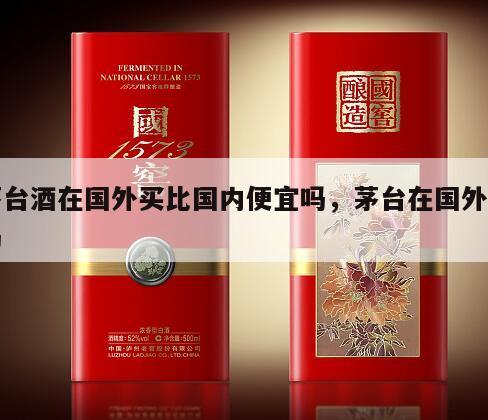 茅台酒在国外买比国内便宜吗，茅台在国外贵吗