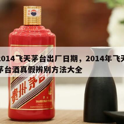 2014飞天茅台出厂日期，2014年飞天茅台酒真假辨别方法大全