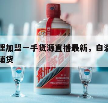 白酒代理加盟一手货源直播最新，白酒代理加盟免费铺货