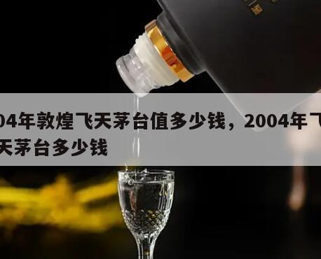 04年敦煌飞天茅台值多少钱，2004年飞天茅台多少钱